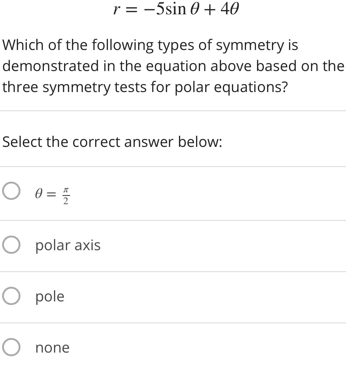 r = -5sin 0 + 40
Which of the following types of symmetry is
demonstrated in the equation above based on the
three symmetry tests for polar equations?
Select the correct answer below:
2
O polar axis
O pole
O none
