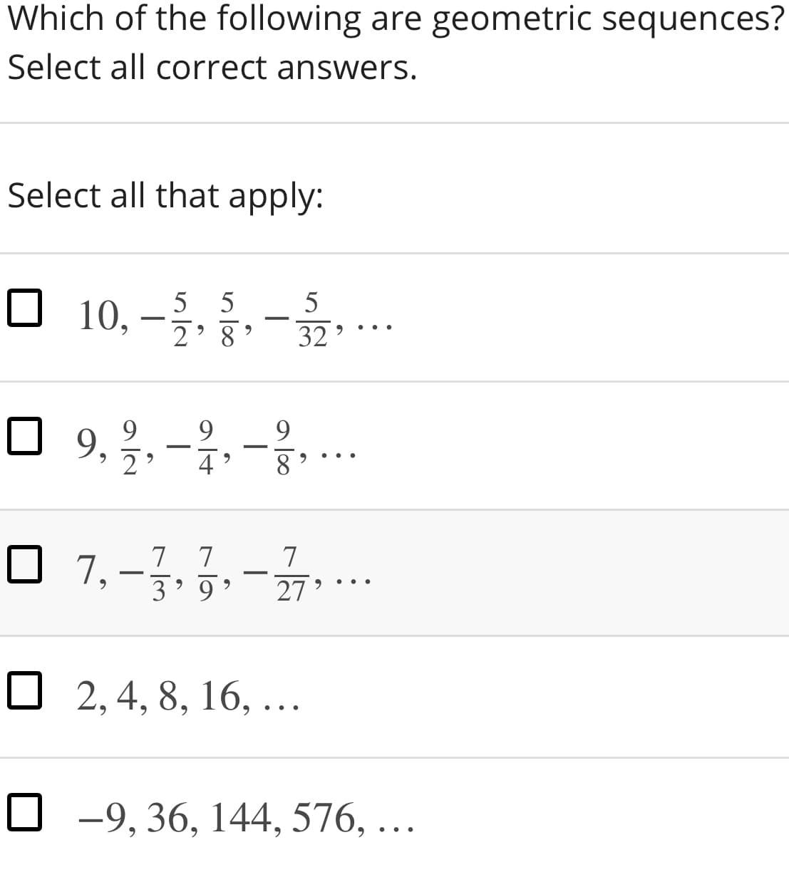 Which of the following are geometric sequences?
Select all correct answers.
Select all that apply:
□ 10,-%, -을.
5
2' 8
32 '
..
O 9, 2. -2.-...
4
8
7 7
3’ 9
7
7,
-
27
O 2, 4, 8, 16, ...
O -9, 36, 144, 576, ...
