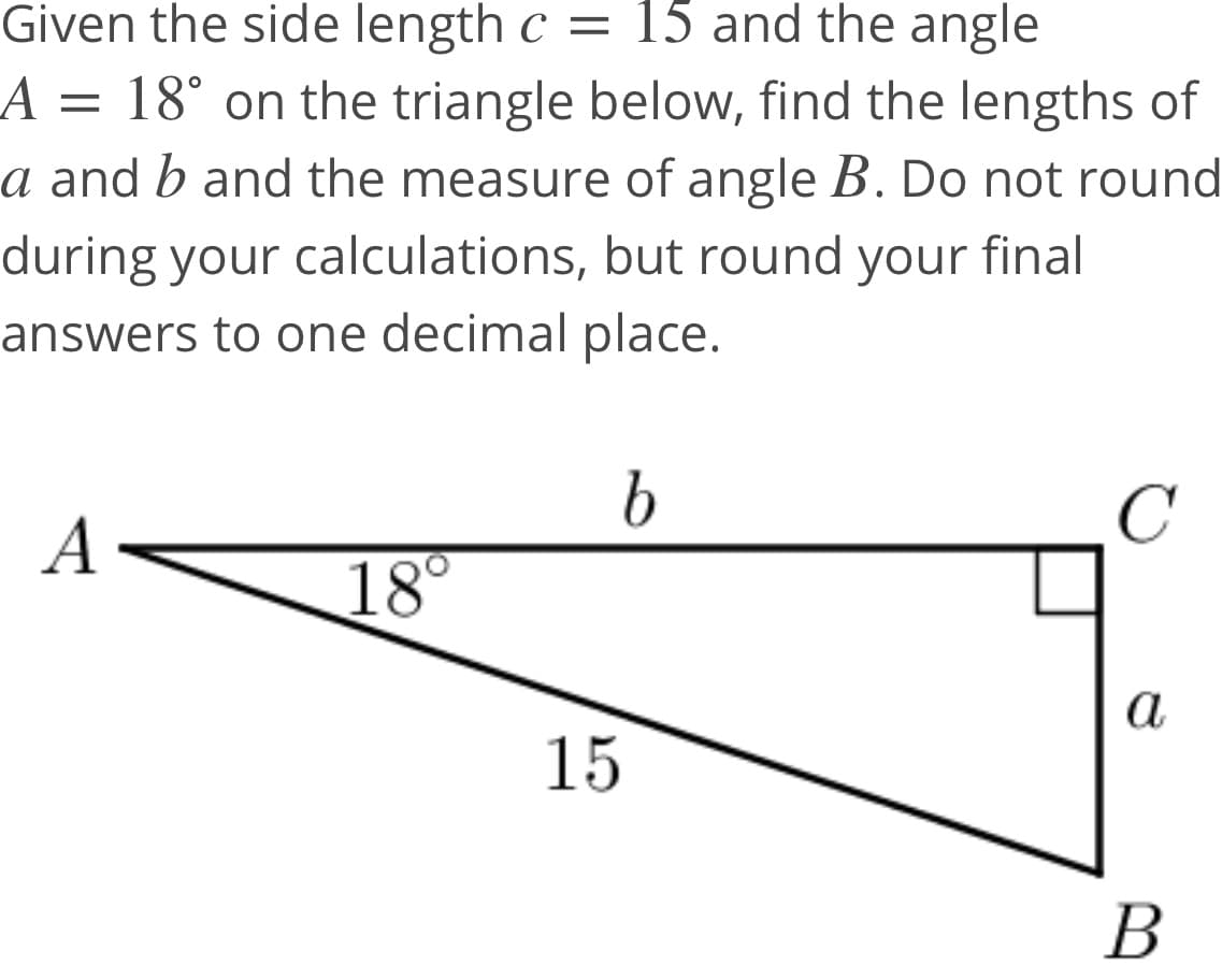 Given the side length c = 15 and the angle
A = 18° on the triangle below, find the lengths of
a and b and the measure of angle B. Do not round
during your calculations, but round your final
answers to one decimal place.
C
A
18°
а
15
B
