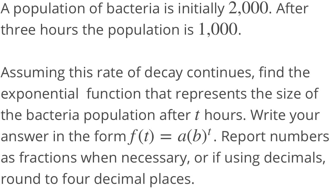 A population of bacteria is initially 2,000. After
three hours the population is l1,000.
Assuming this rate of decay continues, find the
exponential function that represents the size of
the bacteria population after t hours. Write your
answer in the form f(t) = a(b)'. Report numbers
as fractions when necessary, or if using decimals,
round to four decimal places.
