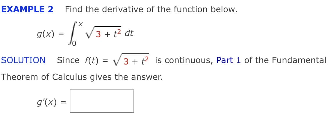 EXAMPLE 2
Find the derivative of the function below.
g(x) =
3 + t2 dt
SOLUTION
Since f(t)
3 + t2 is continuous, Part 1 of the Fundamental
Theorem of Calculus gives the answer.
g'(x) =
