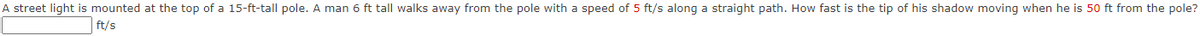 A street light is mounted at the top of a 15-ft-tall pole. A man 6 ft tall walks away from the pole with a speed of 5 ft/s along a straight path. How fast is the tip of his shadow moving when he is 50 ft from the pole?
ft/s
