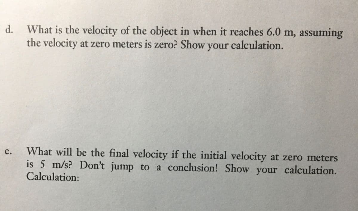 What is the velocity of the object in when it reaches 6.0 m, assuming
the velocity at zero meters is zero? Show calculation.
d.
your
What will be the final velocity if the initial velocity at zero meters
is 5 m/s? Don't jump to a conclusion! Show your calculation.
Calculation:
e.
