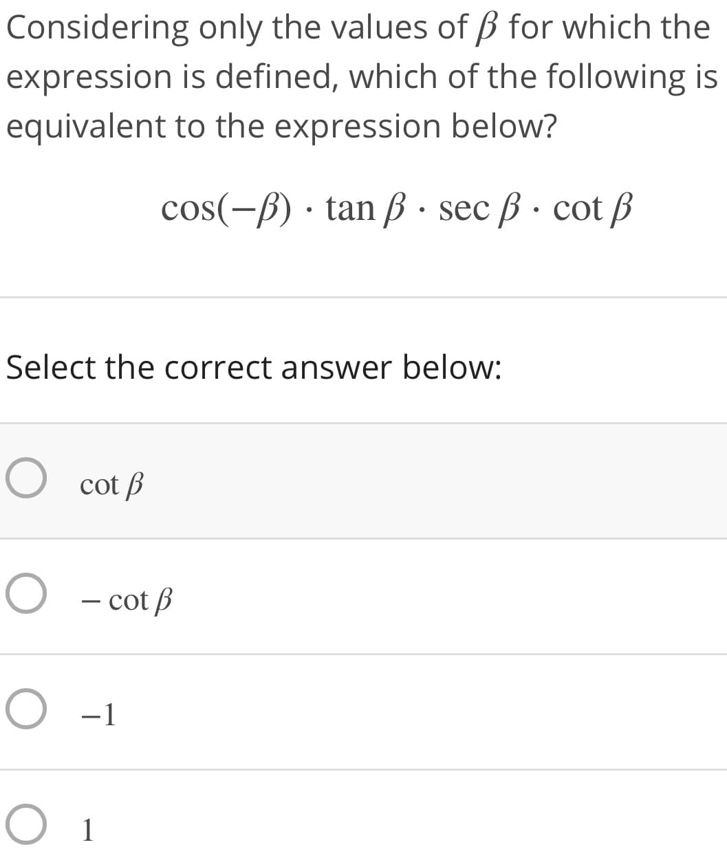 Considering only the values of B for which the
expression is defined, which of the following is
equivalent to the expression below?
cos(-ß) · tan ß · sec ß · cot ß
Select the correct answer below:
O cot B
O - cot B
O -1
O 1
