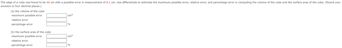 The edge of a cube was found to be 30 cm with a possible error in measurement of 0.1 cm. Use differentials to estimate the maximum possible error, relative error, and percentage error in computing the volume of the cube and the surface area of the cube. (Round your
answers to four decimal places.)
(a) the volume of the cube
maximum possible error
cm3
relative error
percentage error
%
(b) the surface area of the cube
maximum possible error
cm2
relative error
percentage error
%
