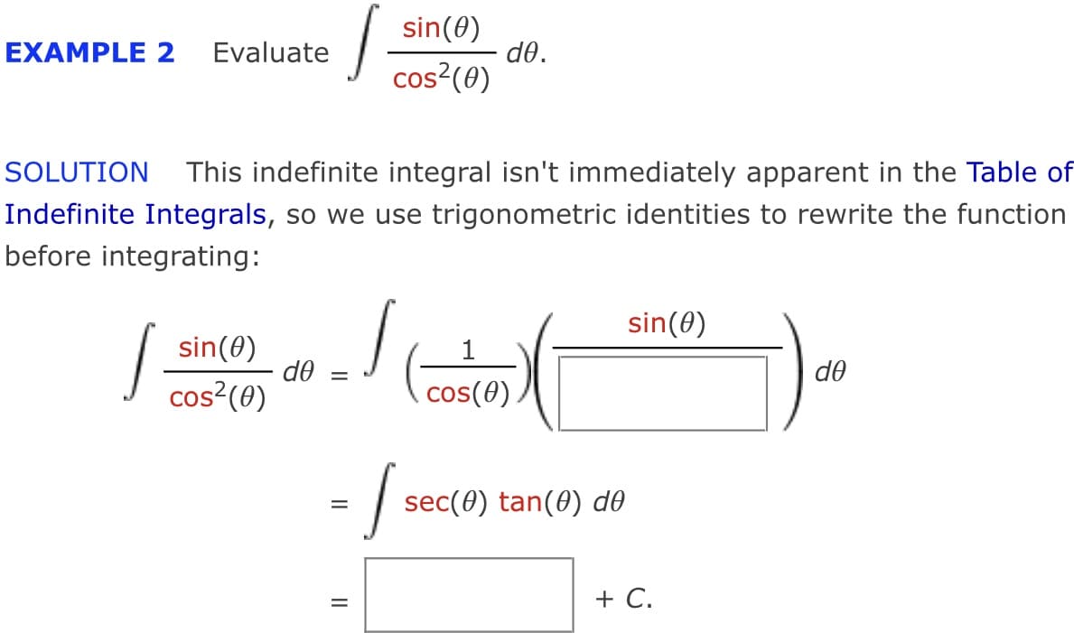 sin(0)
do.
cos?(0)
EXAMPLE 2
Evaluate
SOLUTION This indefinite integral isn't immediately apparent in the Table of
Indefinite Integrals, so we use trigonometric identities to rewrite the function
before integrating:
sin(0)
sin(0)
do
cos²(0)
do
cos(0)
sec(0) tan(0) d0
+ C.
