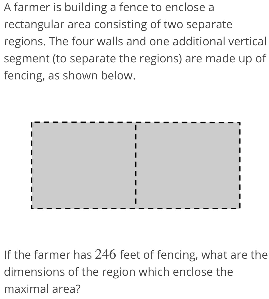 A farmer is building a fence to enclose a
rectangular area consisting of two separate
regions. The four walls and one additional vertical
segment (to separate the regions) are made up of
fencing, as shown below.
If the farmer has 246 feet of fencing, what are the
dimensions of the region which enclose the
maximal area?
