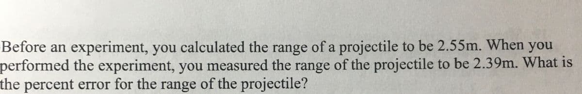 Before an experiment, you calculated the range of a projectile to be 2.55m. When you
performed the experiment, you measured the range of the projectile to be 2.39m. What is
the percent error for the range of the projectile?
