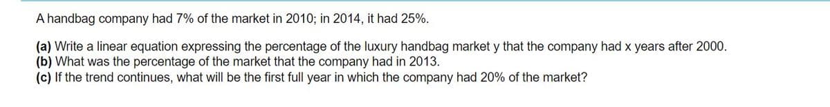 A handbag company had 7% of the market in 2010; in 2014, it had 25%.
(a) Write a linear equation expressing the percentage of the luxury handbag market y that the company had x years after 2000.
(b) What was the percentage of the market that the company had in 2013.
(c) If the trend continues, what will be the first full year in which the company had 20% of the market?