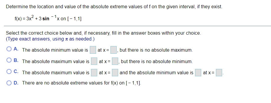 Determine the location and value of the absolute extreme values of f on the given interval, if they exist.
f(x) = 3x2 + 3 sin -1x on [- 1,1]
Select the correct choice below and, if necessary, fill in the answer boxes within your choice.
(Type exact answers, using t as needed.)
O A. The absolute minimum value is
at x =
but there is no absolute maximum.
O B. The absolute maximum value is
at x=
but there is no absolute minimum.
O C. The absolute maximum value is
at x =
and the absolute minimum value is
at x =
O D. There are no absolute extreme values for f(x) on [- 1,1].
