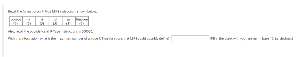 Recall the format of an R-Type MIPS instruction, shown below.
opcode rs
(6)
function
(6)
(5)
rt
(5)
rd
(5)
(5)
Also, recall the opcode for all R-Type instructions is 000000.
With this information, what is the maximum number of unique R-Type functions that MIPS could possibly define?
(Fill in the blank with your answer
base-10, i.e. decimal.)