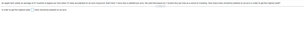 An apple farm yields an average of 41 bushels of apples per tree when 21 trees are planted on an acre of ground. Each time 1 more tree is planted per acre, the yield decreases by 1 bushel (bu) per tree as a result of crowding. How many trees should be planted on an acre in order to get the highest yield?
.....
In order to get the highest yield,
trees should be planted on an acre.
