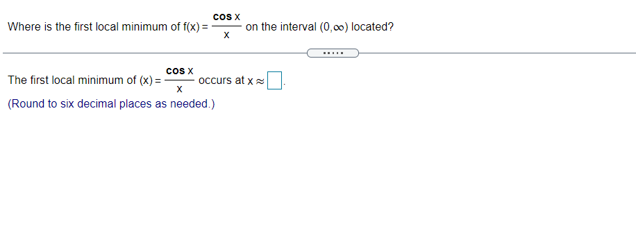 Cos X
Where is the first local minimum of f(x) =
on the interval (0,00) located?
X
.....
The first local minimum of (x) =
occurs at x
X
(Round to six decimal places as needed.)
