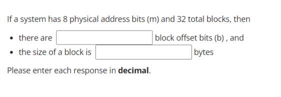 If a system has 8 physical address bits (m) and 32 total blocks, then
• there are
block offset bits (b), and
bytes
• the size of a block is
Please enter each response in decimal.