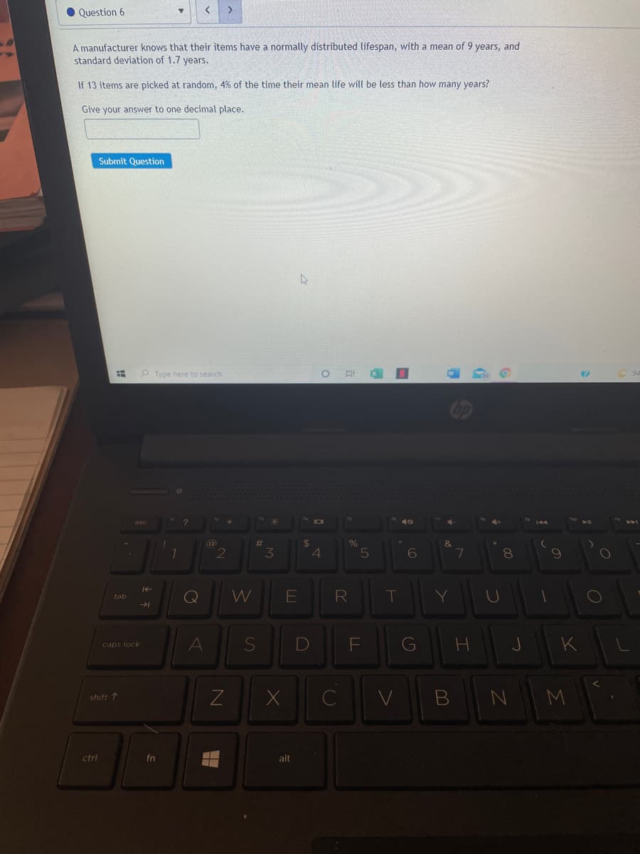 O Question 6
>
A manufacturer knows that their items have a normally distributed lifespan, with a mean of 9 years, and
standard deviation of 1.7 years.
If 13 items are picked at random, 4% of the time their mean life will be less than how many years?
Give your answer to one decimal place.
Submit Question
Type here to search
esc
24
4
@
%23
2
3
7
8.
Q
W
R
T
Y
tab
A
G
K
caps lock
shift 1
ctrl
fn
alt
つ
DI
!!
