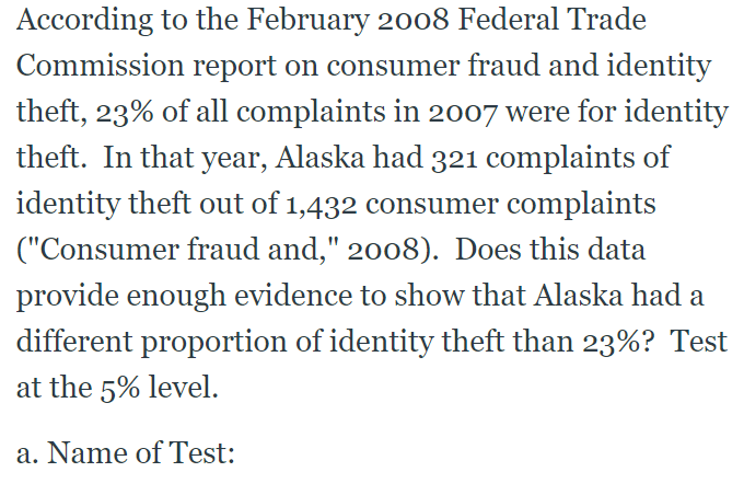 According to the February 2008 Federal Trade
Commission report on consumer fraud and identity
theft, 23% of all complaints in 2007 were for identity
theft. In that year, Alaska had 321 complaints of
identity theft out of 1,432 consumer complaints
("Consumer fraud and," 2008). Does this data
provide enough evidence to show that Alaska had a
different proportion of identity theft than 23%? Test
at the 5% level.
a. Name of Test:
