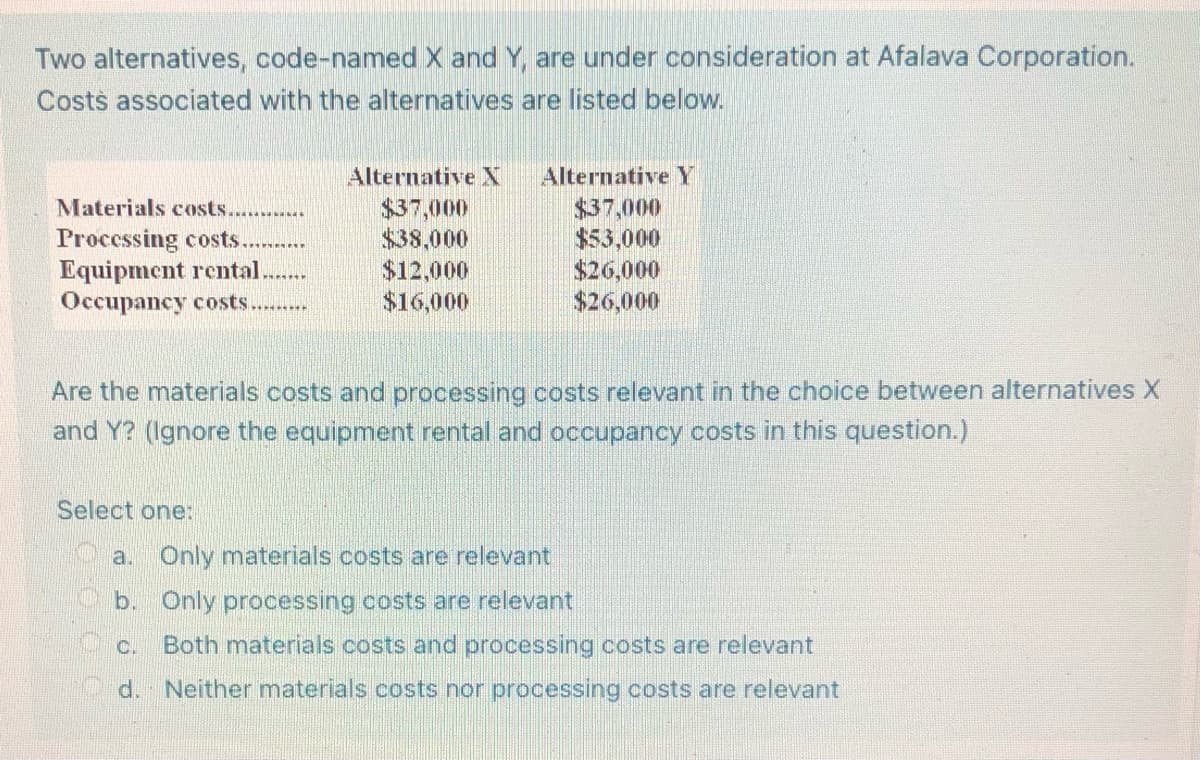 Two alternatives, code-named X and Y, are under consideration at Afalava Corporation.
Costs associated with the alternatives are listed below.
Alternative N
Alternative Y
$37,000
$37,000
Materials costs............
Processing costs.
$38,000
$53,000
Equipment rental.
$12,000
$26,000
Occupancy costs.........
$16,000
$26,000
Are the materials costs and processing costs relevant in the choice between alternatives X
and Y? (Ignore the equipment rental and occupancy costs in this question.)
Select one:
a.
Only materials costs are relevant
b.
Only processing costs are relevant
C. Both materials costs and processing costs are relevant
d. Neither materials costs nor processing costs are relevant