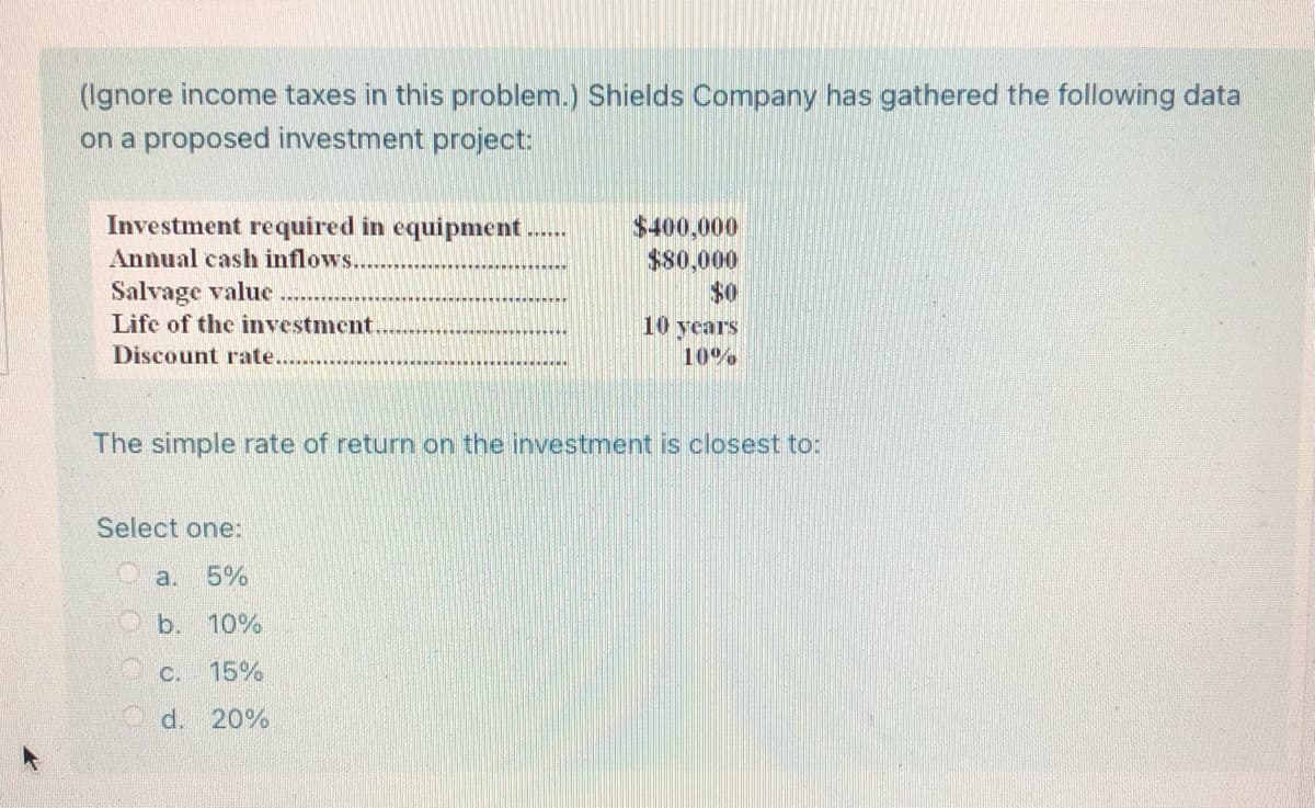 (Ignore income taxes in this problem.) Shields Company has gathered the following data
on a proposed investment project:
Investment required in equipment ......
$400,000
$80,000
Annual cash inflows.
Salvage value
$0
Life of the investment.
10 years
10%
Discount rate.
The simple rate of return on the investment is closest to:
Select one:
5%
b. 10%
15%
d. 20%
