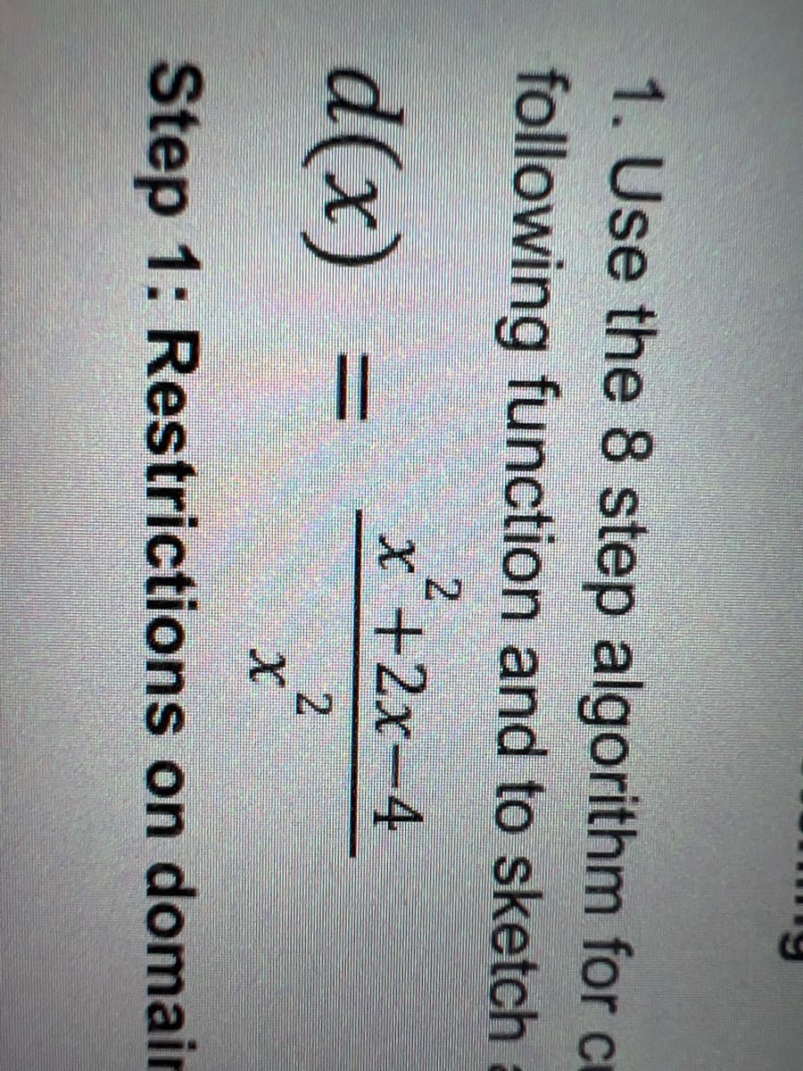 1. Use the 8 step algorithm for cr
following function and to sketch
x +2x-4
d(x)
%3D
2
Step 1: Restrictions on domain
