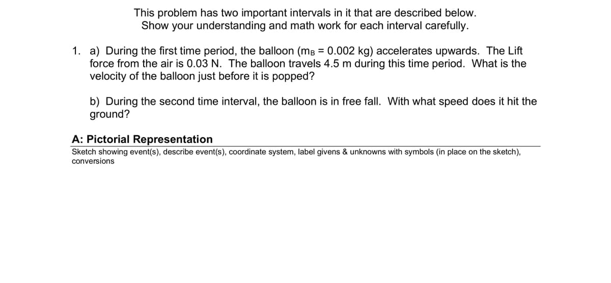 This problem has two important intervals in it that are described below.
Show your understanding and math work for each interval carefully.
1. a) During the first time period, the balloon (mB = 0.002 kg) accelerates upwards. The Lift
force from the air is 0.03 N. The balloon travels 4.5 m during this time period. What is the
velocity of the balloon just before it is popped?
b) During the second time interval, the balloon is in free fall. With what speed does it hit the
ground?
A: Pictorial Representation
Sketch showing event(s), describe event(s), coordinate system, label givens & unknowns with symbols (in place on the sketch),
conversions
