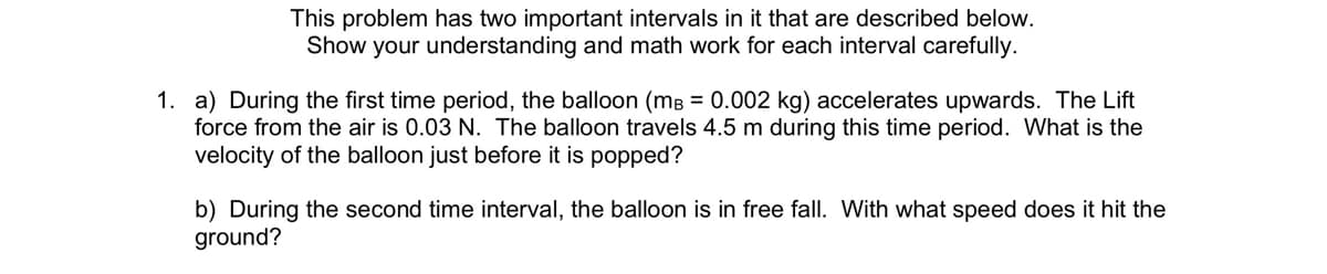 This problem has two important intervals in it that are described below.
Show your understanding and math work for each interval carefully.
1. a) During the first time period, the balloon (mB = 0.002 kg) accelerates upwards. The Lift
force from the air is 0.03 N. The balloon travels 4.5 m during this time period. What is the
velocity of the balloon just before it is popped?
b) During the second time interval, the balloon is in free fall. With what speed does it hit the
ground?