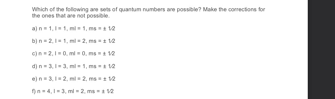 Which of the following are sets of quantum numbers are possible? Make the corrections for
the ones that are not possible.
a) n = 1, 1 = 1, ml = 1, ms = ± 1/2
b) n = 2, 1 = 1, ml = 2, ms = ± 12
c) n = 2, 1 = 0, ml = 0, ms = ± 12
d) n = 3, 1 = 3, ml = 1, ms = + 12
e) n = 3, 1 = 2, ml = 2, ms = + 12
f) n = 4, 1 = 3, ml = 2, ms = ± 12
