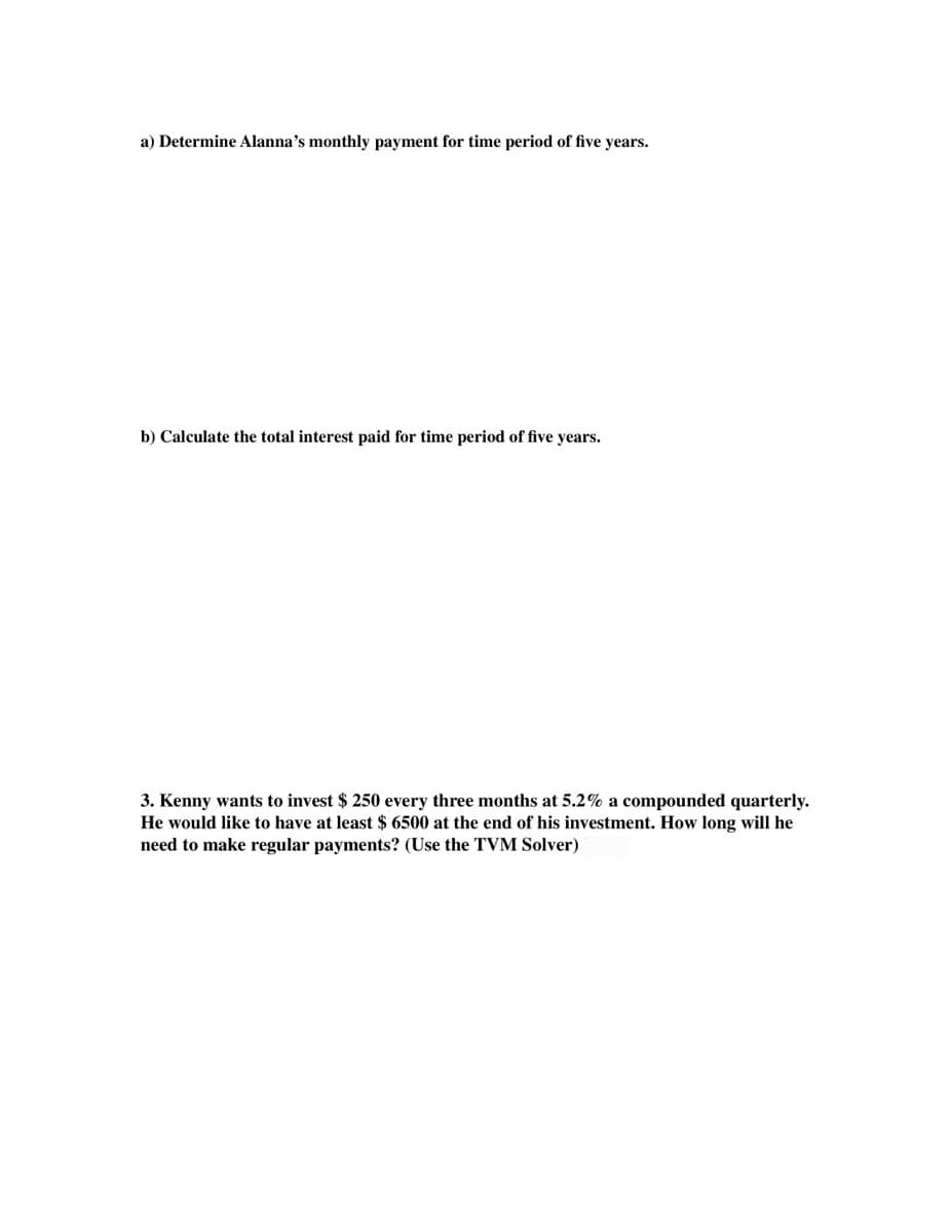 a) Determine Alanna's monthly payment for time period of five years.
b) Calculate the total interest paid for time period of five years.
3. Kenny wants to invest $ 250 every three months at 5.2% a compounded quarterly.
He would like to have at least $ 6500 at the end of his investment. How long will he
need to make regular payments? (Use the TVM Solver)
