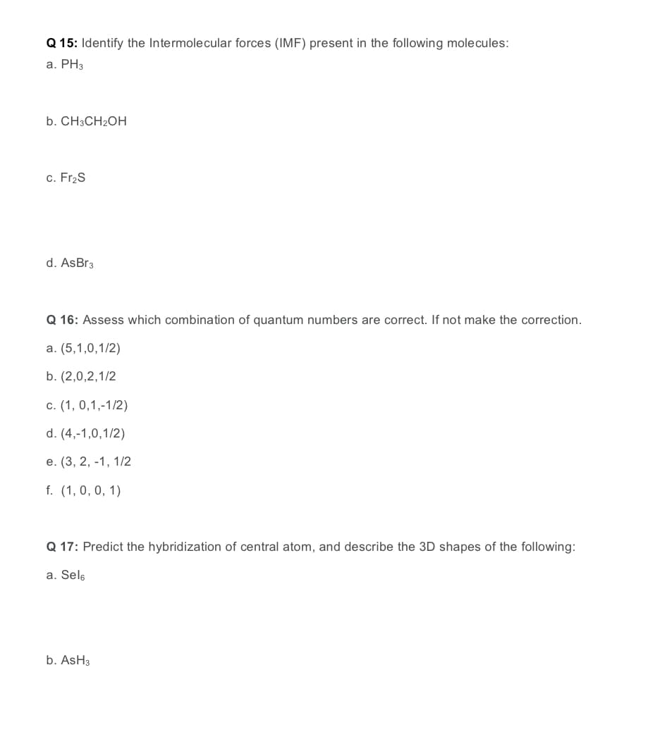 Q 15: Identify the Intermolecular forces (IMF) present in the following molecules:
a. PH3
b. CH3CH2OH
c. Fr2S
d. AsBr3
Q 16: Assess which combination of quantum numbers are correct. If not make the correction.
a. (5,1,0,1/2)
b. (2,0,2,1/2
с. (1, 0,1,-1/2)
d. (4,-1,0,1/2)
е. (3, 2, -1, 1/2
f. (1, 0, 0, 1)
Q 17: Predict the hybridization of central atom, and describe the 3D shapes of the following:
a. Sels
b. AsH3
