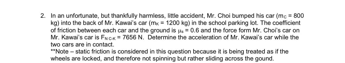 2. In an unfortunate, but thankfully harmless, little accident, Mr. Choi bumped his car (mc = 800
kg) into the back of Mr. Kawai's car (mk = 1200 kg) in the school parking lot. The coefficient
of friction between each car and the ground is µs = 0.6 and the force form Mr. Choi's car on
Mr. Kawai's car is FN C-K = 7656 N. Determine the acceleration of Mr. Kawai's car while the
two cars are in contact.
**Note - static friction is considered in this question because it is being treated as if the
wheels are locked, and therefore not spinning but rather sliding across the gound.