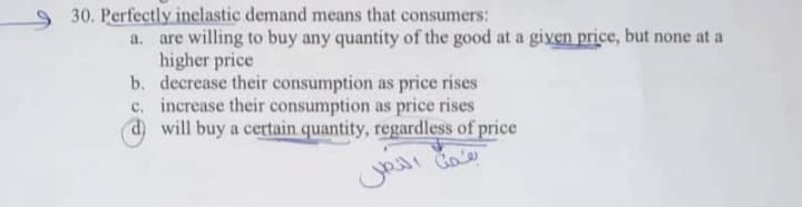 Perfectly inelastic demand means that consumers:
a. are willing to buy any quantity of the good at a given price, but none at a
higher price
b. decrease their consumption as price rises
c. increase their consumption as price rises
d will buy a certain quantity, regardless of price
