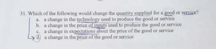 Which of the following would change the quantity supplied for a good or service?
a. a change in the technology used to produce the good or service
b. a change in the price of inputs used to produce the good or service
c. a change in expectations about the price of the good or service
d) a change in the price of the good or service
