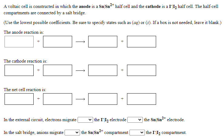 A voltaic cell is constructed in which the anode is a Sn|Sn2+ half cell and the cathode is a II, half cell. The half-cell
compartments are connected by a salt bridge.
(Use the lowest possible coefficients. Be sure to specify states such as (ag) or (s). If a box is not needed, leave it blank.)
The anode reaction is:
The cathode reaction is:
The net cell reaction is:
In the external circuit, electrons migrate|
the II, electrode
] the Sn|Sn2* electrode.
In the salt bridge, anions migrate |
the Sn|Sn** compartment|
|the II2 compartment.
+
