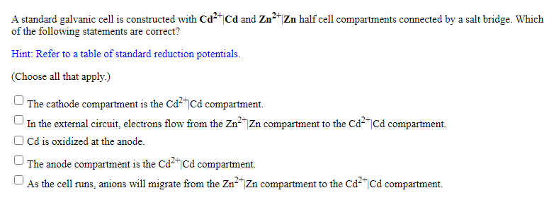 A standard galvanic cell is constructed with Cd2|Cd and Zn"Zn half cell compartments connected by a salt bridge. Which
of the following statements are correct?
Hint: Refer to a table of standard reduction potentials.
(Choose all that apply.)
The cathode compartment is the Cd2"|Cd compartment.
In the external circuit, electrons flow from the Zn2"Zn compartment to the Cd2"|Cd compartment.
O Cd is oxidized at the anode.
The anode compartment is the Cd-"|Cd compartment.
As the cell runs, anions will migrate from the ZnZn compartment to the Cd-|Cd compartment.
