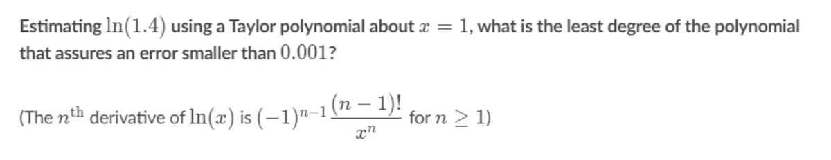 Estimating In(1.4) using a Taylor polynomial about x = 1, what is the least degree of the polynomial
that assures an error smaller than 0.001?
(The nth derivative of In(x) is (–1)"–1 (n – D!
for n > 1)

