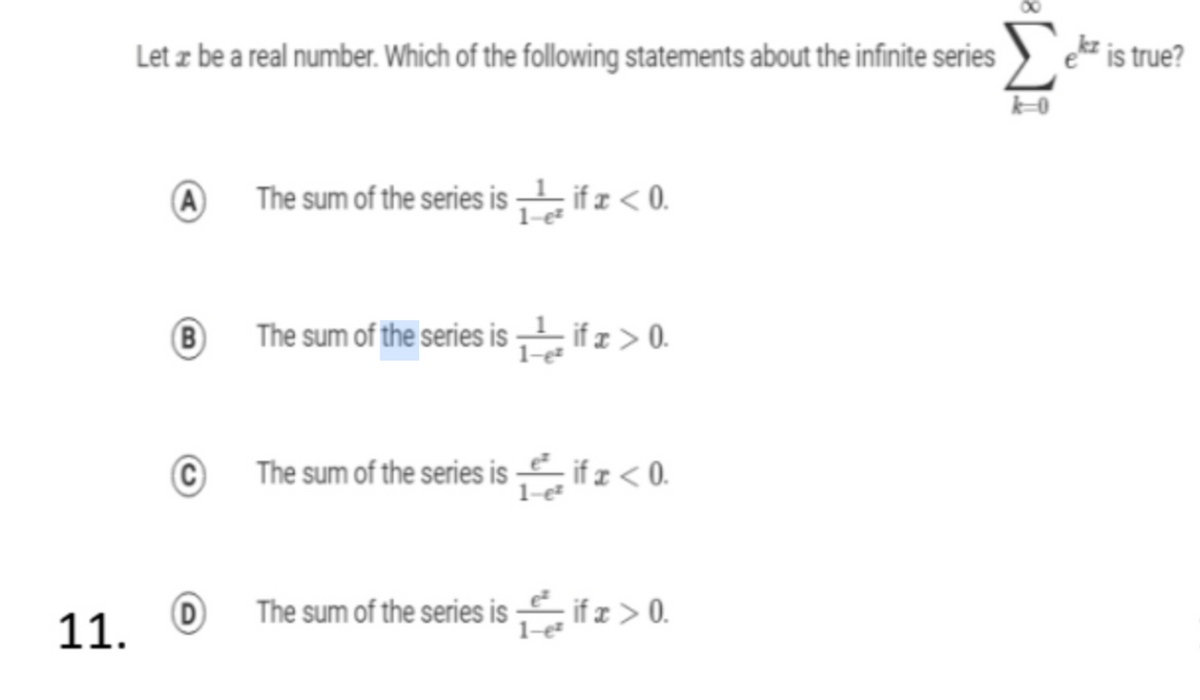 Σ
Let z be a real number. Which of the following statements about the infinite series
kz is true?
A)
The sum of the series is ifz<0.
B)
The sum of the series is ifz >0.
The sum of the series is iÍz< 0.
1-e
D
The sum of the series is if z > 0.
11. O
1-e

