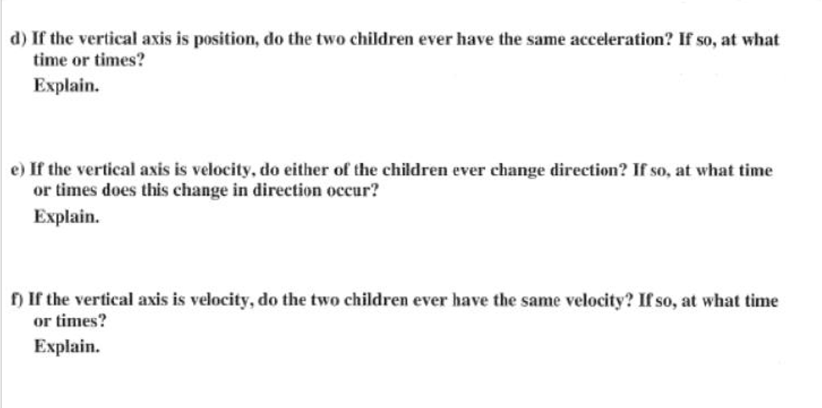 d) If the vertical axis is position, do the two children ever have the same acceleration? If so, at what
time or times?
Explain.
e) If the vertical axis is velocity, do either of the children ever change direction? If so, at what time
or times does this change in direction occur?
Explain.
D If the vertical axis is velocity, do the two children ever have the same velocity? If so, at what time
or times?
Explain.
