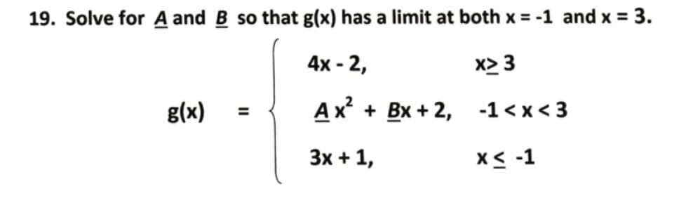 19. Solve for A and B so that g(x) has a limit at both x = -1 and x = 3.
4x - 2,
x> 3
g(x)
Ax + Bx + 2, -1<x< 3
%3D
Зх + 1,
X< -1
