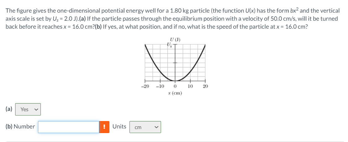 The figure gives the one-dimensional potential energy well for a 1.80 kg particle (the function U(x) has the form bx² and the vertical
axis scale is set by Ug = 2.0 J).(a) If the particle passes through the equilibrium position with a velocity of 50.0 cm/s, will it be turned
back before it reaches x = 16.0 cm?(b) If yes, at what position, and if no, what is the speed of the particle at x = 16.0 cm?
U (J)
-20
-10
10
20
х (ст)
(a)
Yes
(b) Number
!
Units
cm
