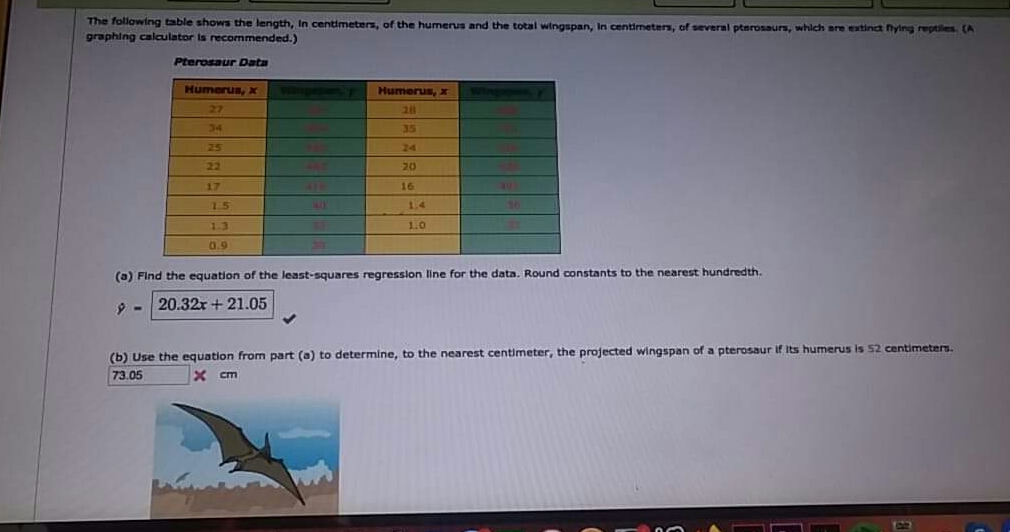 The following table shows the length, In centimeters, of the humerus and the total wingspan, In centimeters, of several ptnrosaurs, which are extinct nytng reptiles. (A
graphing calculator is recommended.)
Pterosaur Data
Humerus, X
Humerus, x
27
34
35
25
24
22
20
17
16
15
14
1.3
1.0
0.9
(a) Find the equation of the least-squares regresslon line for the data. Round constants to the nearest hundredth.
20.32x + 21.05
centimeters.
(b) Use the equation from part (a) to determine, to the nearest centimeter, the projected wingspan of a pterosaur if Its humerus is
73.05
X cm
