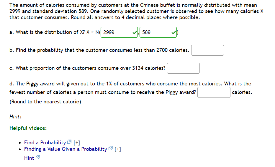 The amount of calories consumed by customers at the Chinese buffet is normally distributed with mean
2999 and standard deviation 589. One randomly selected customer is observed to see how many calories X
that customer consumes. Round all answers to 4 decimal places where possible.
a. What is the distribution of X? X - N( 2999
589
b. Find the probability that the customer consumes less than 2700 calories.
c. What proportion of the customers consume over 3134 calories?
d. The Piggy award will given out to the 1% of customers who consume the most calories. What is the
fewest number of calories a person must consume to receive the Piggy award?
calories.
(Round to the nearest calorie)
Hint:
Helpful videos:
• Find a Probability 2 [+]
• Finding a Value Given a Probability [+]
Hint
