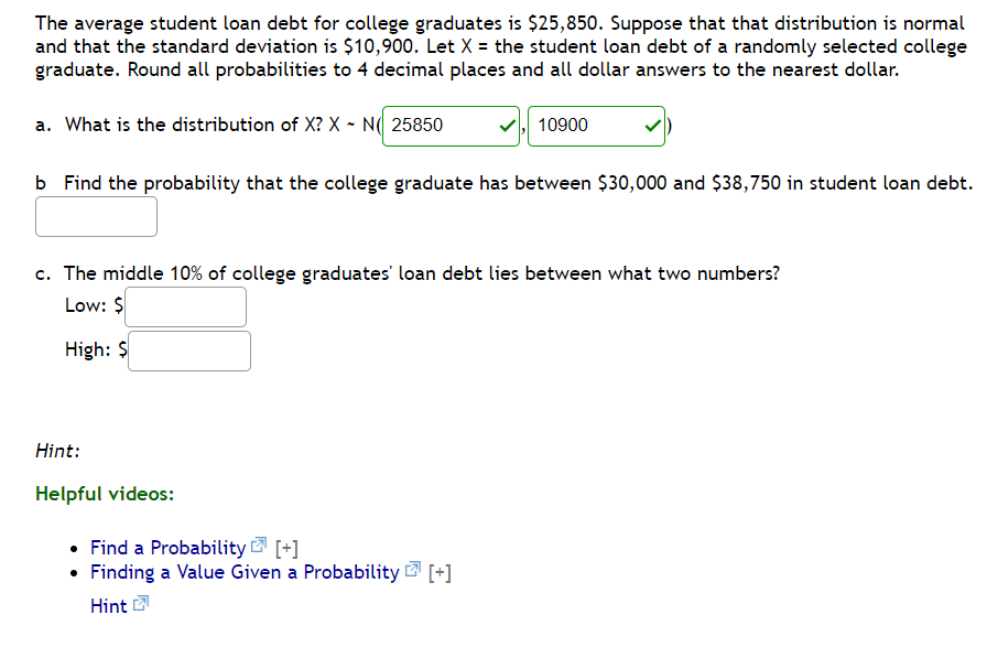 The average student loan debt for college graduates is $25,850. Suppose that that distribution is normal
and that the standard deviation is $10,900. Let X = the student loan debt of a randomly selected college
graduate. Round all probabilities to 4 decimal places and all dollar answers to the nearest dollar.
a. What is the distribution of X? X - N( 25850
10900
b Find the probability that the college graduate has between $30,000 and $38,750 in student loan debt.
c. The middle 10% of college graduates' loan debt lies between what two numbers?
Low: $
High: $
Hint:
Helpful videos:
• Find a Probability [+]
• Finding a Value Given a Probability [+]
Hint
