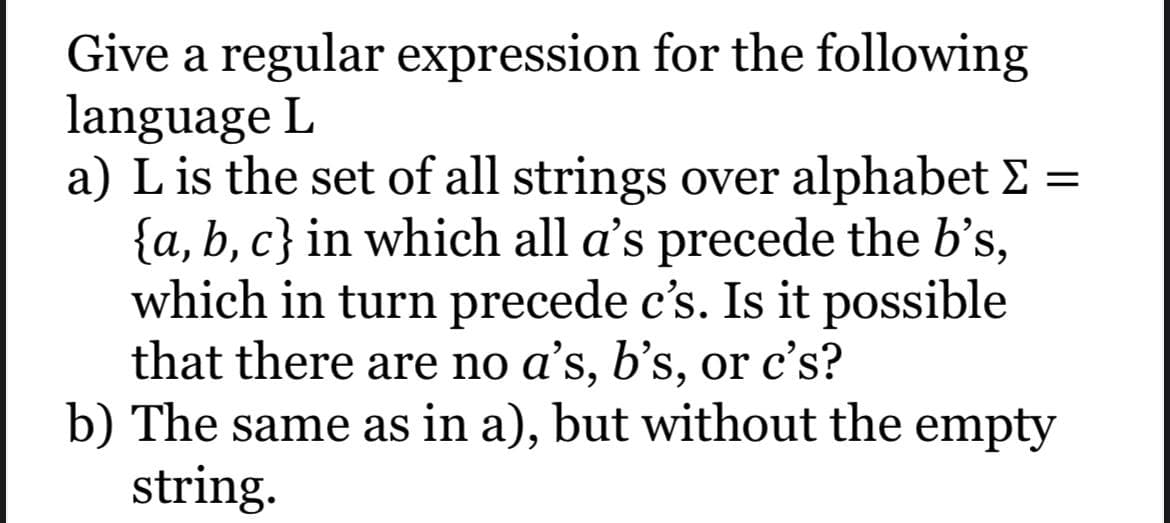 Give a regular expression for the following
language L
a) L is the set of all strings over alphabet Σ
{a,b,c} in which all a's precede the b’s,
which in turn precede c's. Is it possible
that there are no a's, b's, or c's?
b) The same as in a), but without the empty
string.