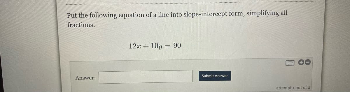 Put the following equation of a line into slope-intercept form, simplifying all
fractions.
12x + 10y = 90
Submit Answer
Answer:
attempt 1 out of 2
