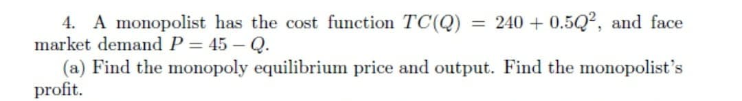 = 240 + 0.5Q², and face
4. A monopolist has the cost function TC(Q)
market demand P = 45 – Q.
(a) Find the monopoly equilibrium price and output. Find the monopolist's
profit.
