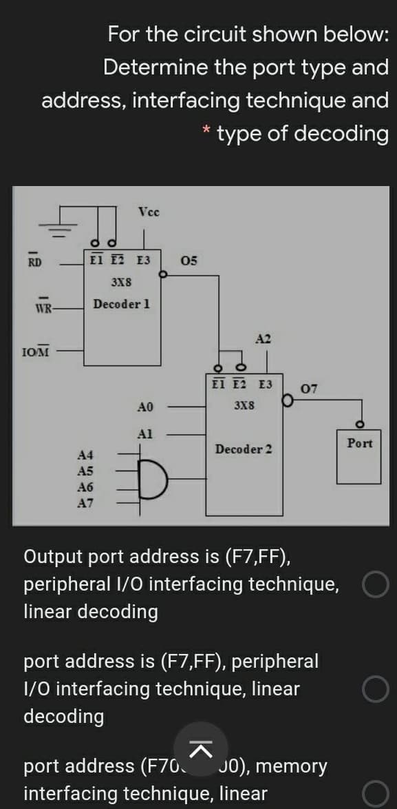For the circuit shown below:
Determine the port type and
address, interfacing technique and
type of decoding
Vcc
RD
El E2 E3
05
3X8
WR
Decoder 1
A2
IOM
EI E2 E3
07
A0
3X8
Al
Port
Decoder 2
A4
A5
A6
A7
Output port address is (F7,FF),
peripheral I/0 interfacing technique,
linear decoding
port address is (F7,FF), peripheral
1/0 interfacing technique, linear
decoding
port address (F70.
interfacing technique, linear
J0), memory
12
