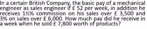 In a certain British Company, the basic pay of a mechanical
engineer as sales engineer if £ 52 per week, in addition he
receives 1½% commission on his sales over £ 3,500 and
3% on sales over £ 6,000. How much pay did he receive in
a week when he sold £ 7,800 worth of products?
