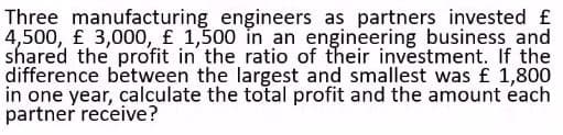 Three manufacturing engineers as partners invested £
4,500, £ 3,000, £ 1,500 in an engineering business and
shared the profit in the ratio of their investment. If the
difference between the largest and smallest was £ 1,800
in one year, calculate the total profit and the amount each
partner receive?
