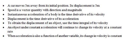 A car moves 5m away from its initial position. Its displacement is 5m
• Speed is a vector quantity with direction and magnitude
• Instantaneous acceleration of a body is the time derivative of its velocity
• Displacement is the time derivative of its acceleration
• To obtain the displacement of an object, use the time integral of its velocity
• An object under constant acceleration will continue to change its velocity at a constant
rate
When acceleration is also a function of anothervariable, its change in velocity is constant
