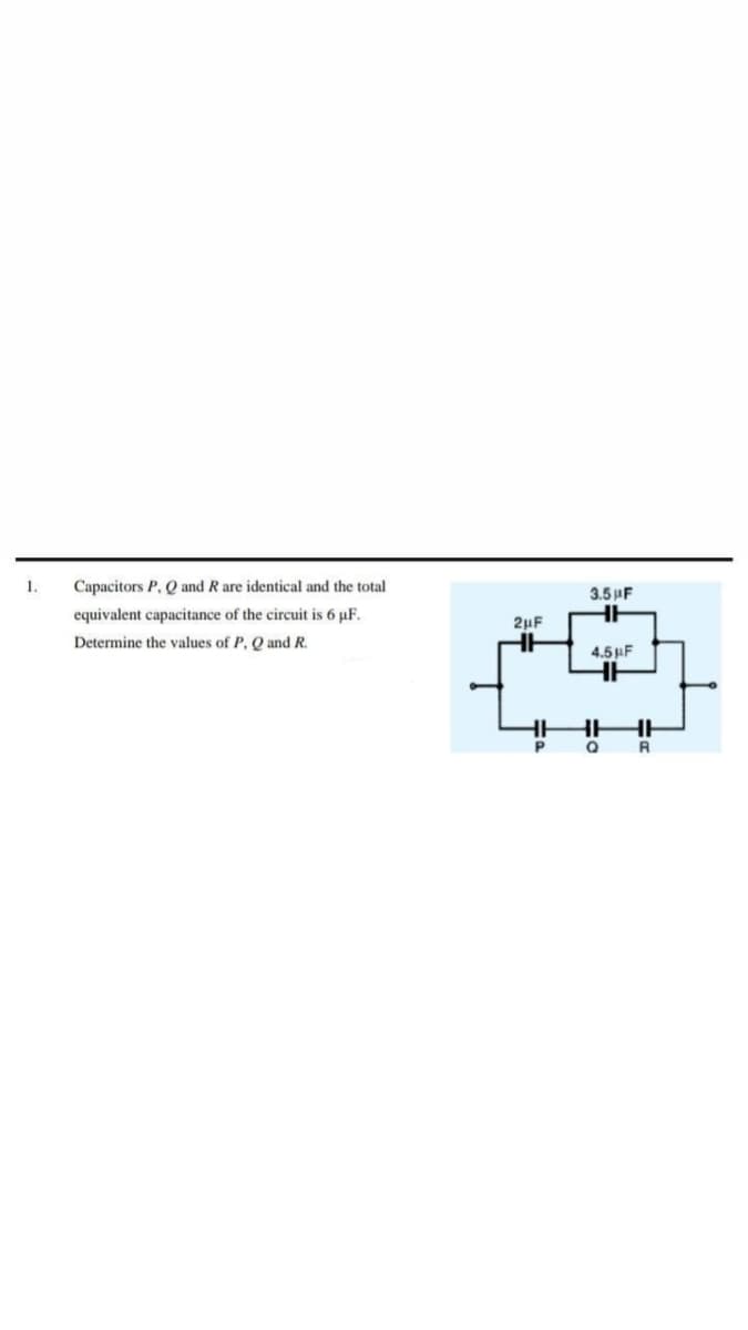 1.
Capacitors P, Q and R are identical and the total
3.5 AF
equivalent capacitance of the circuit is 6 µF.
2µF
Determine the values of P. Q and R.
4.5 F
