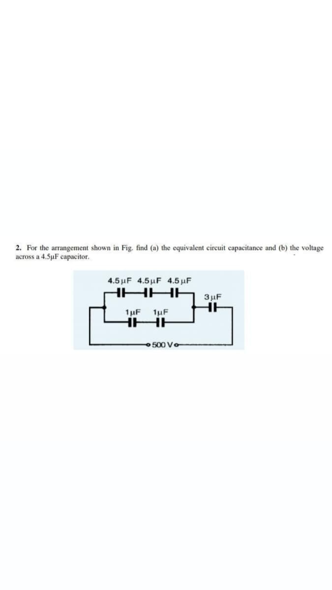 2. For the arrangement shown in Fig. find (a) the equivalent circuit capacitance and (b) the voltage
across a 4.5µF capacitor.
4.5 μF 4.5 μF 4.5 μF
HHH
3 μF
1µF
1µF
500 Vo
